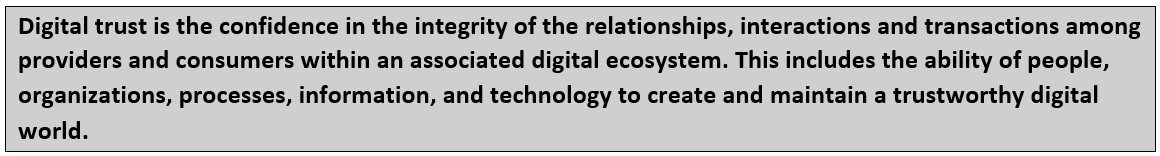 Digital trust is the confidence in the integrity of the relationships, interactions and transactions among providers and consumers within an associated digital ecosystem. This includes the ability of people, organizations, processes, information and technology to create and maintain a trustworthy digital world.